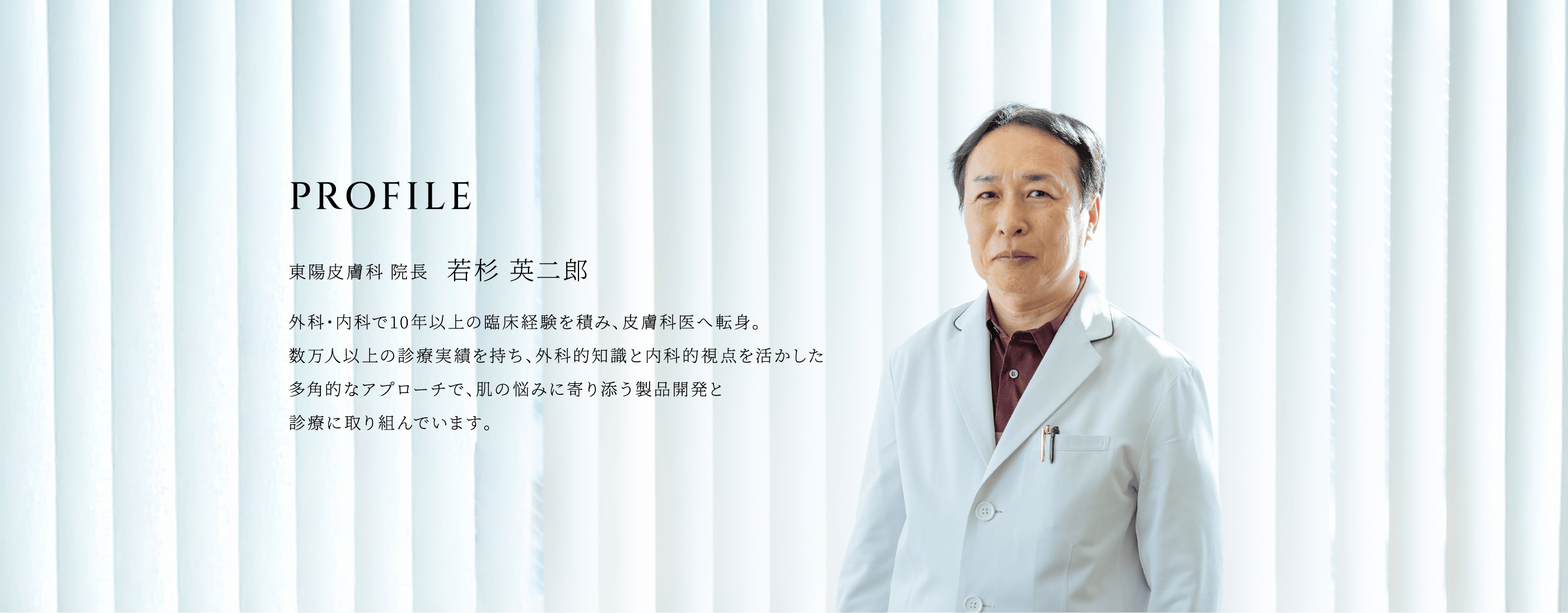 東陽皮膚科医院 院長 若杉 英二郎　外科・内科で10年以上の臨床経験を積み、皮膚科医へ転身。数万人以上の診療実績を持ち、外科的知識と内科的視点を活かした多角的なアプローチで、肌の悩みに寄り添う製品開発と診療に取り組んでいます。